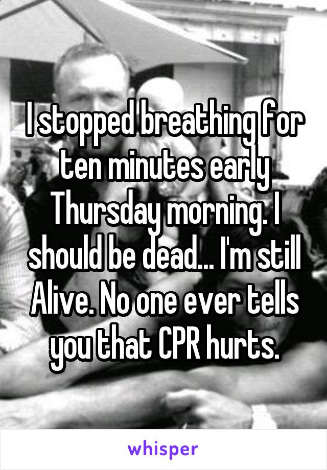 I stopped breathing for ten minutes early Thursday morning. I should be dead... I'm still Alive. No one ever tells you that CPR hurts.