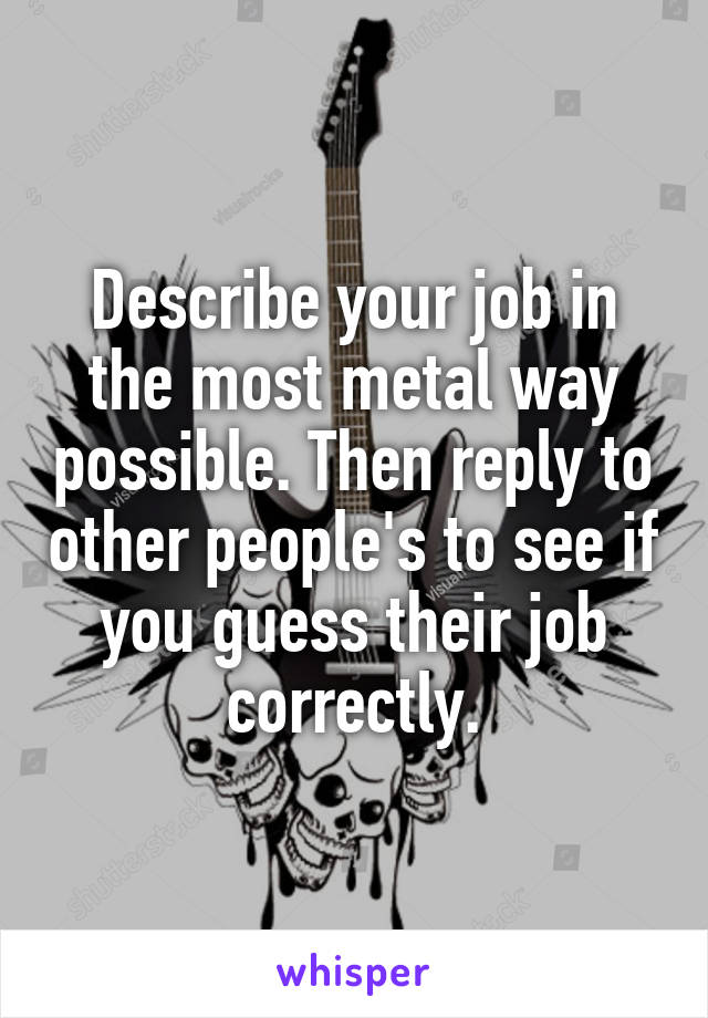 Describe your job in the most metal way possible. Then reply to other people's to see if you guess their job correctly.