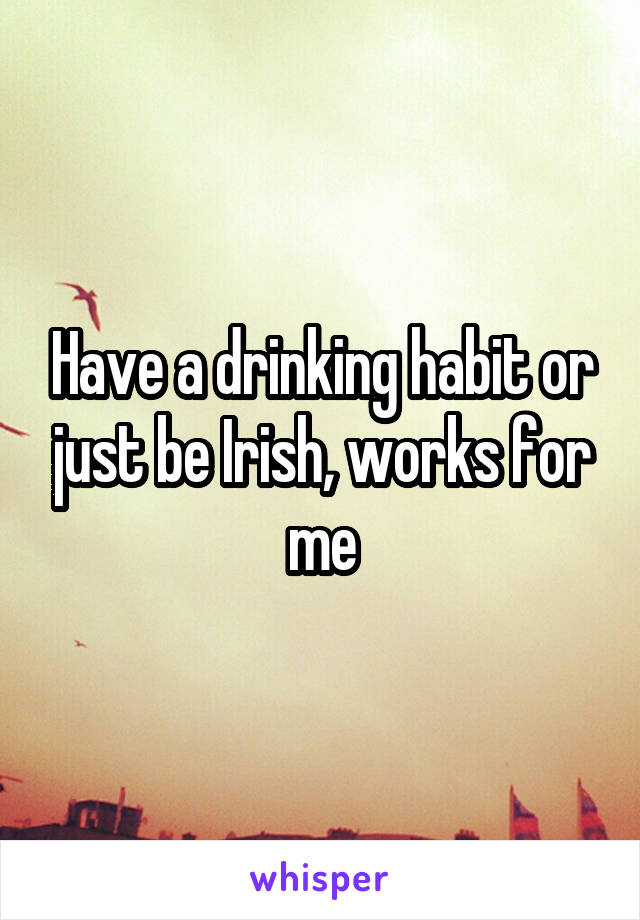 Have a drinking habit or just be Irish, works for me