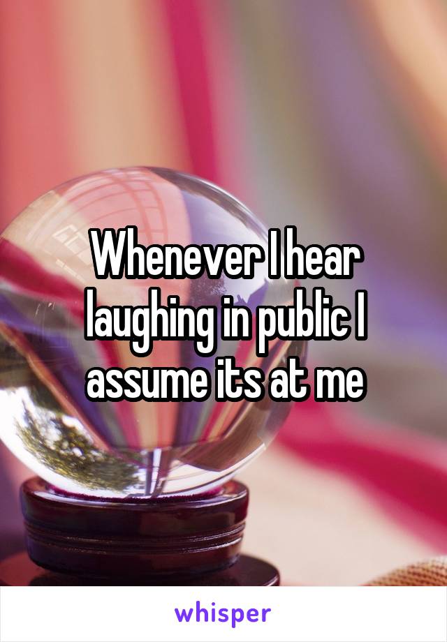 Whenever I hear laughing in public I assume its at me