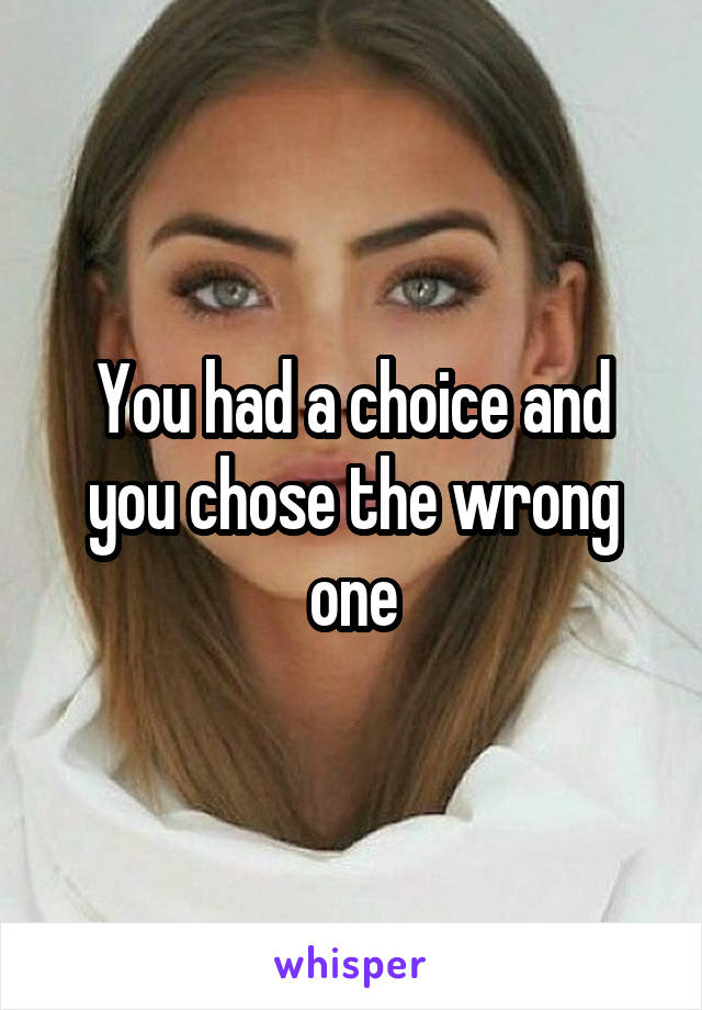 You had a choice and you chose the wrong one