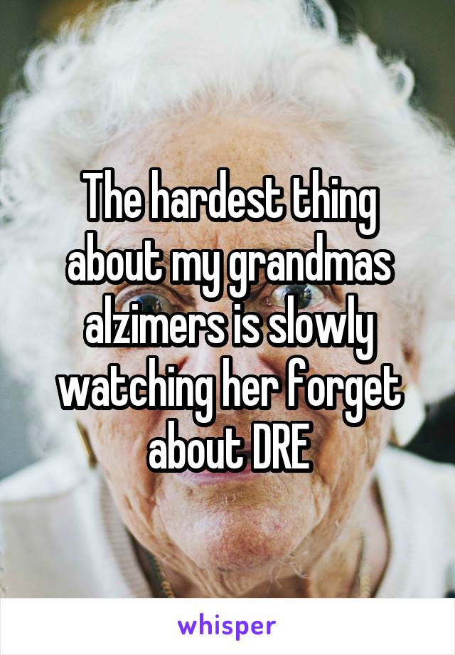 The hardest thing about my grandmas alzimers is slowly watching her forget about DRE