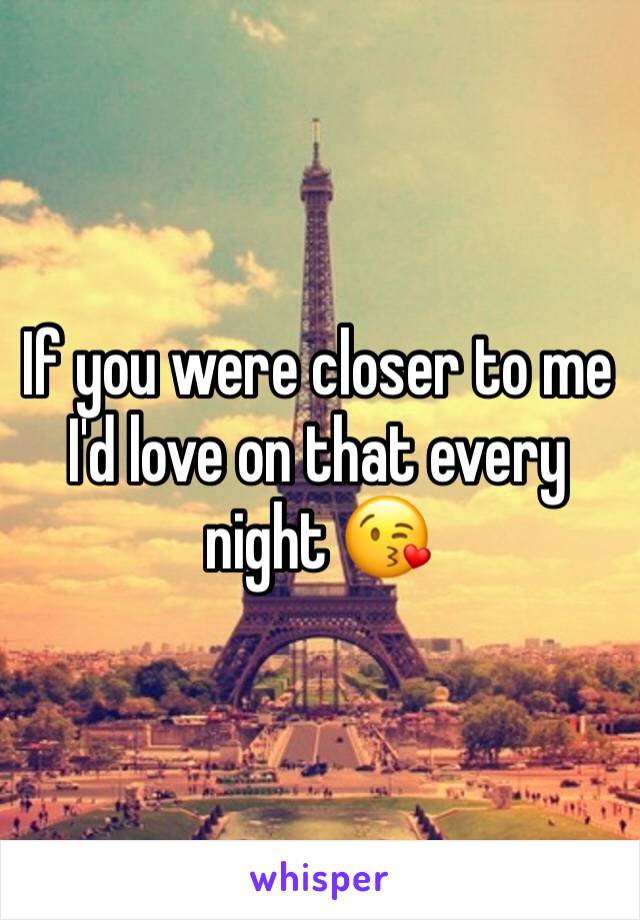 If you were closer to me I'd love on that every night 😘