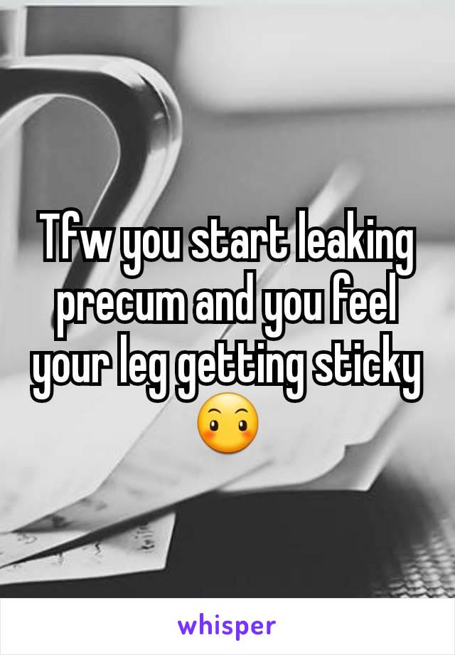 Tfw you start leaking precum and you feel your leg getting sticky😶