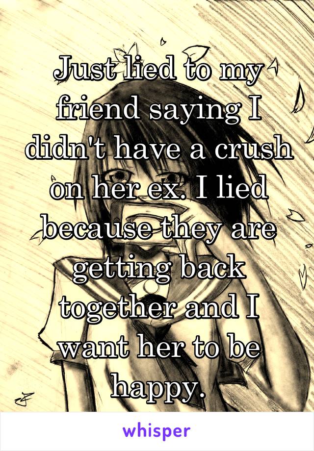 Just lied to my friend saying I didn't have a crush on her ex. I lied because they are getting back together and I want her to be happy.