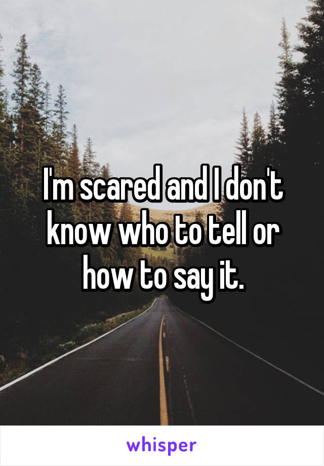 I'm scared and I don't know who to tell or how to say it.