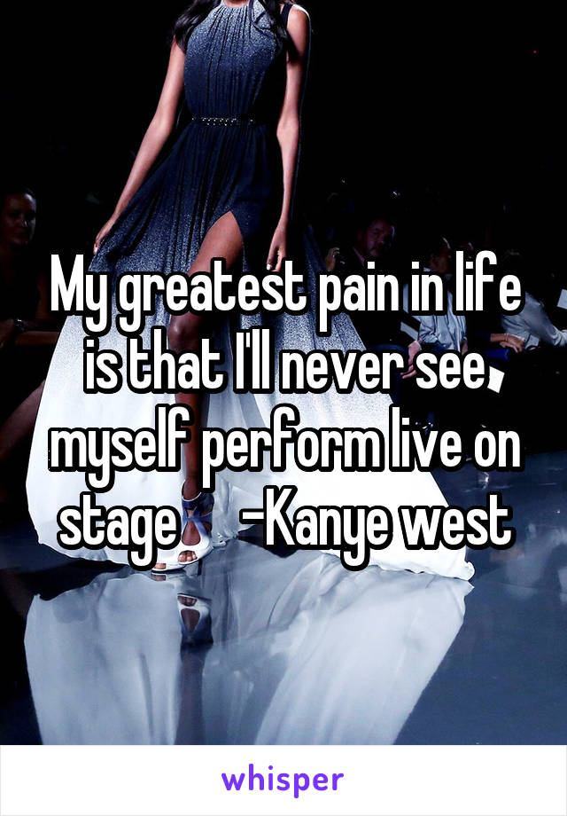 My greatest pain in life is that I'll never see myself perform live on stage      -Kanye west