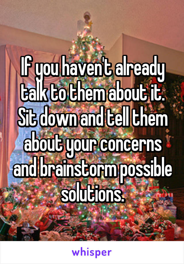 If you haven't already talk to them about it. Sit down and tell them about your concerns and brainstorm possible solutions.