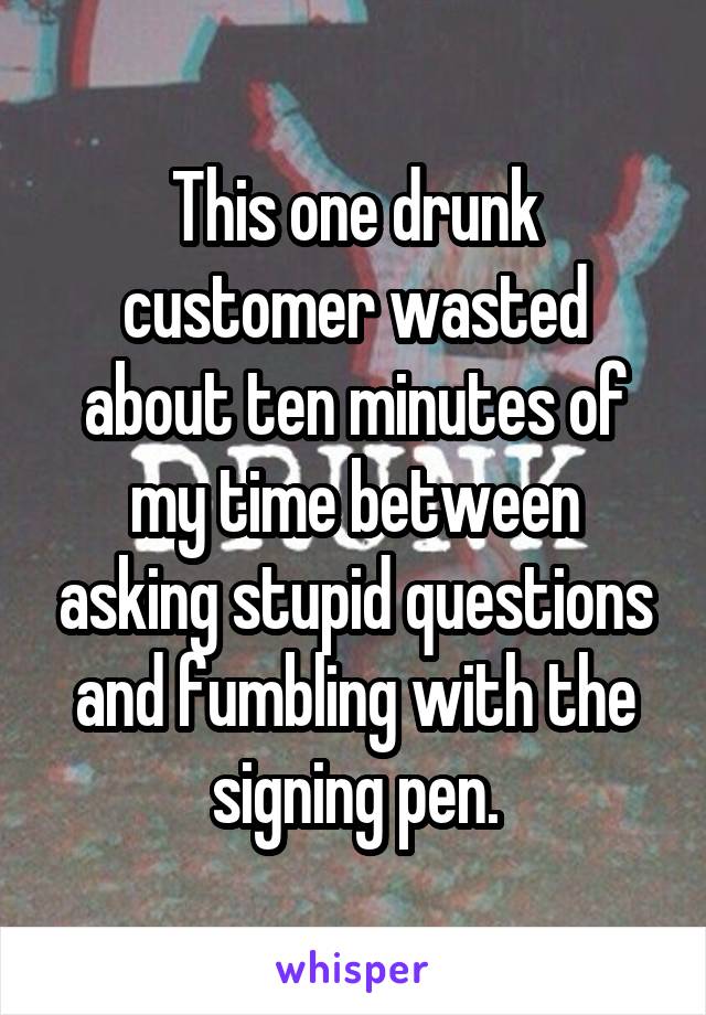 This one drunk customer wasted about ten minutes of my time between asking stupid questions and fumbling with the signing pen.