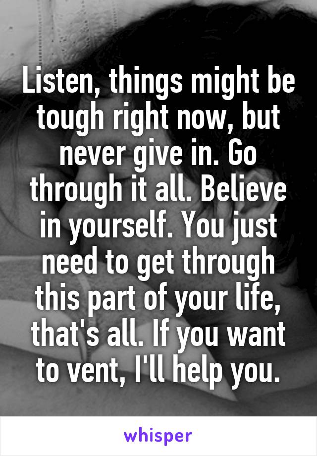 Listen, things might be tough right now, but never give in. Go through it all. Believe in yourself. You just need to get through this part of your life, that's all. If you want to vent, I'll help you.