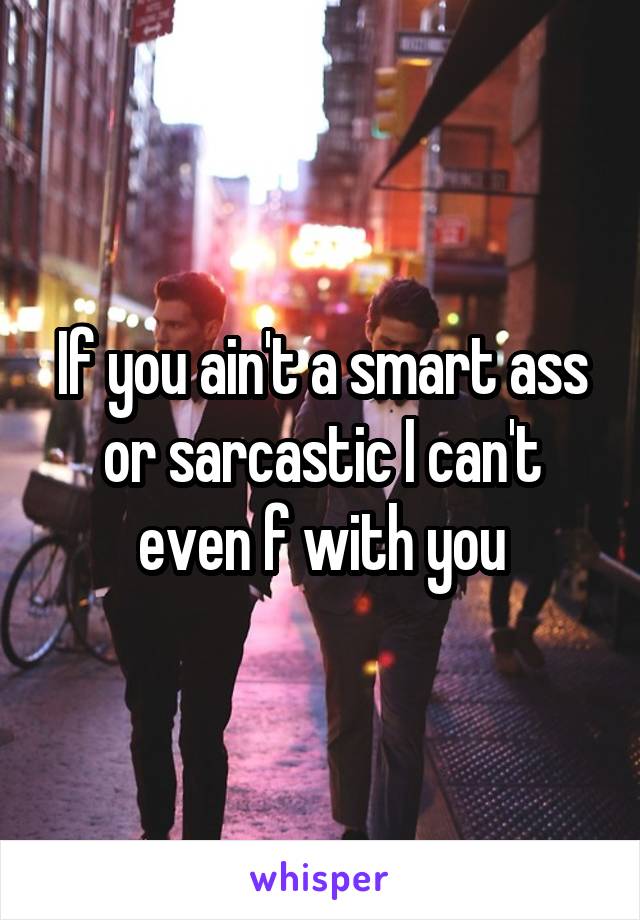 If you ain't a smart ass or sarcastic I can't even f with you