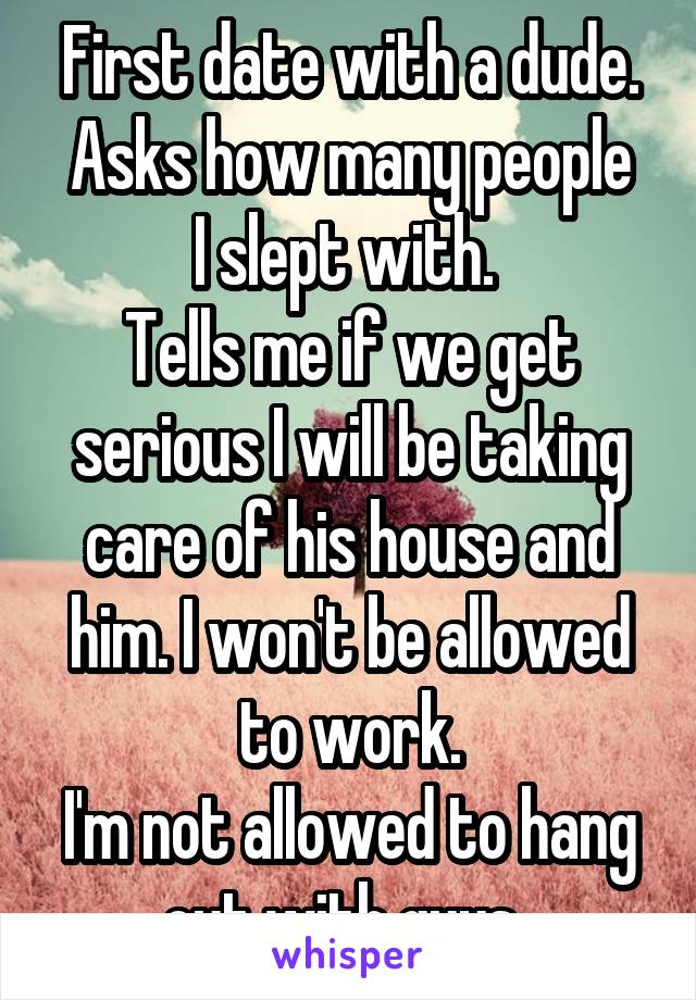 First date with a dude.
Asks how many people I slept with. 
Tells me if we get serious I will be taking care of his house and him. I won't be allowed to work.
I'm not allowed to hang out with guys..