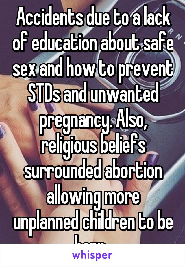 Accidents due to a lack of education about safe sex and how to prevent STDs and unwanted pregnancy. Also, religious beliefs surrounded abortion allowing more unplanned children to be born. 