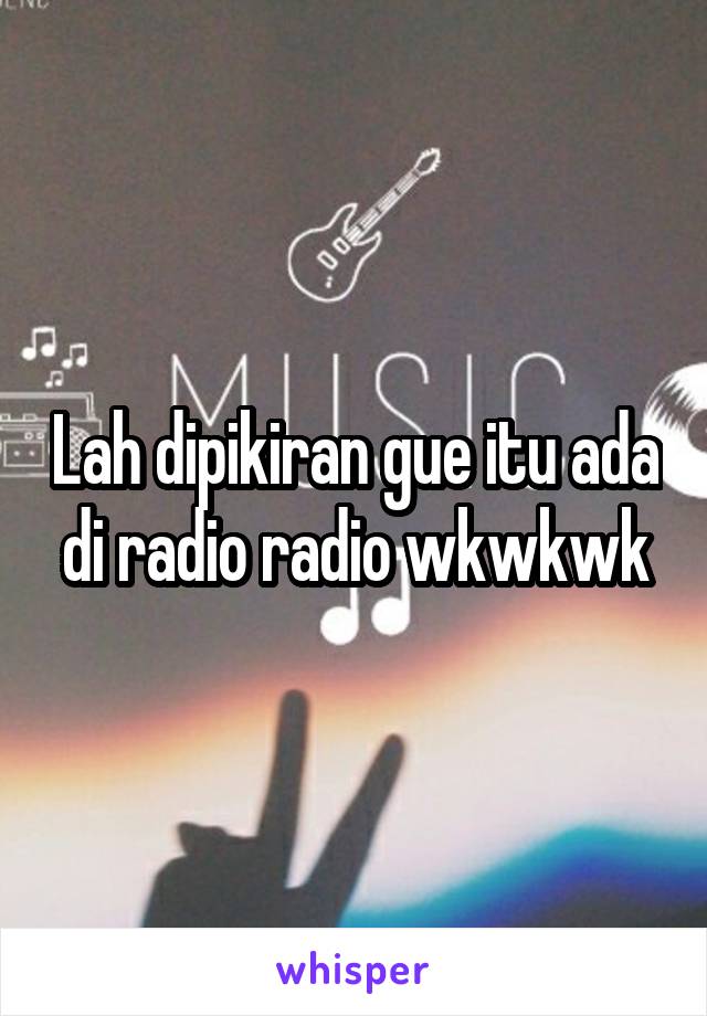 Lah dipikiran gue itu ada di radio radio wkwkwk