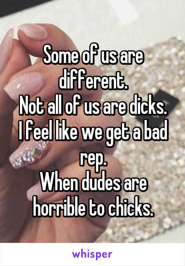 Some of us are different.
Not all of us are dicks.
I feel like we get a bad rep.
When dudes are horrible to chicks.