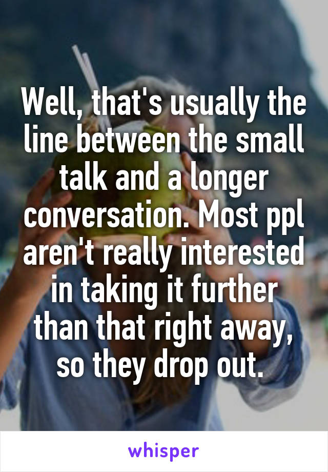 Well, that's usually the line between the small talk and a longer conversation. Most ppl aren't really interested in taking it further than that right away, so they drop out. 