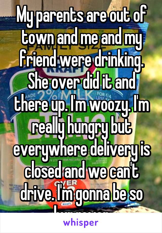 My parents are out of town and me and my friend were drinking. She over did it and there up. I'm woozy. I'm really hungry but everywhere delivery is closed and we can't drive. I'm gonna be so hungover