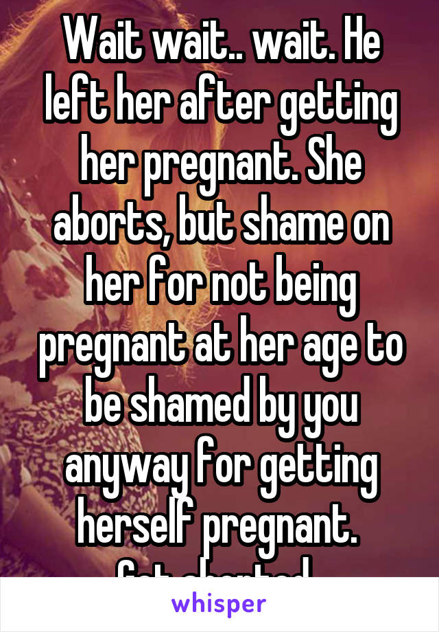 Wait wait.. wait. He left her after getting her pregnant. She aborts, but shame on her for not being pregnant at her age to be shamed by you anyway for getting herself pregnant. 
Get aborted. 