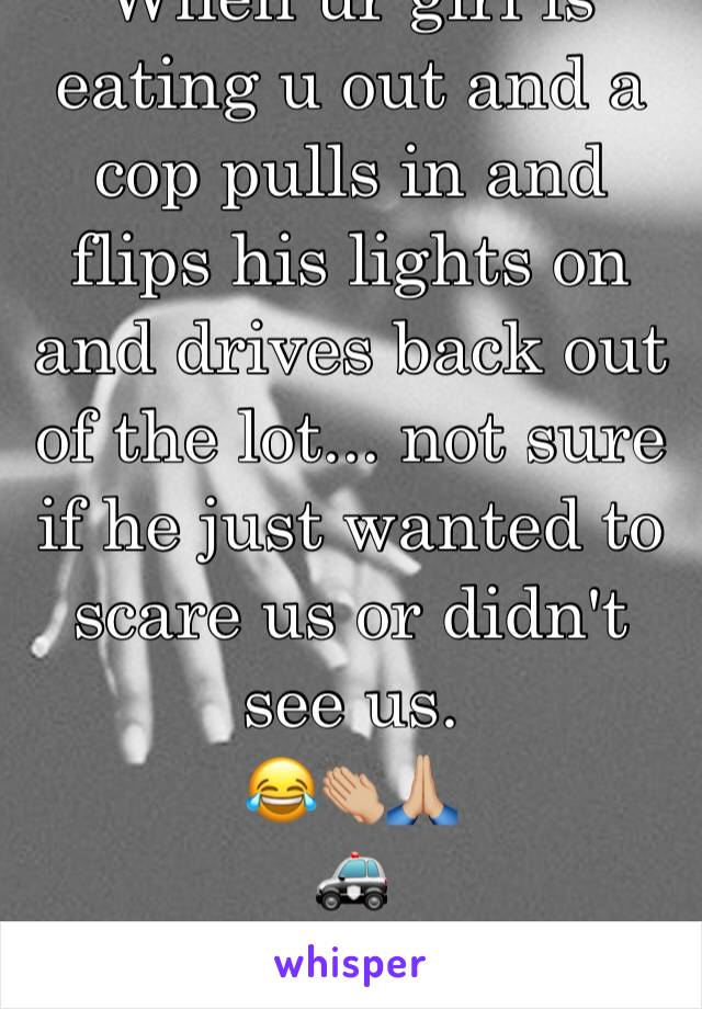 When ur girl is eating u out and a cop pulls in and flips his lights on and drives back out of the lot... not sure if he just wanted to scare us or didn't see us.
😂👏🏼🙏🏼
🚓