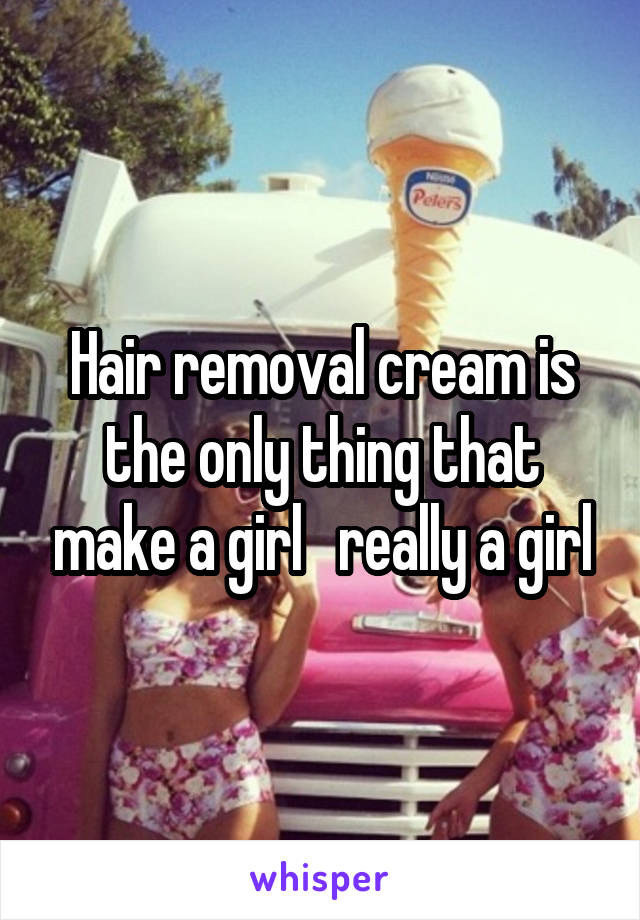 Hair removal cream is the only thing that make a girl   really a girl