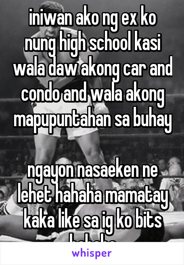 iniwan ako ng ex ko nung high school kasi wala daw akong car and condo and wala akong mapupuntahan sa buhay
 
ngayon nasaeken ne lehet hahaha mamatay kaka like sa ig ko bits hahaha