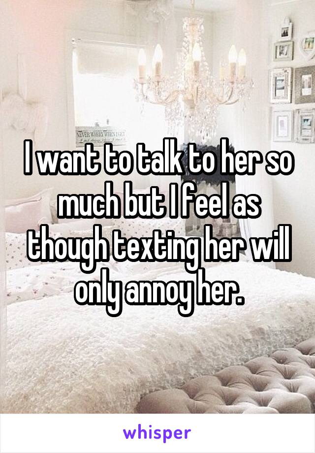 I want to talk to her so much but I feel as though texting her will only annoy her.