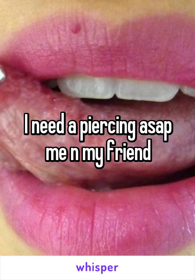 I need a piercing asap me n my friend