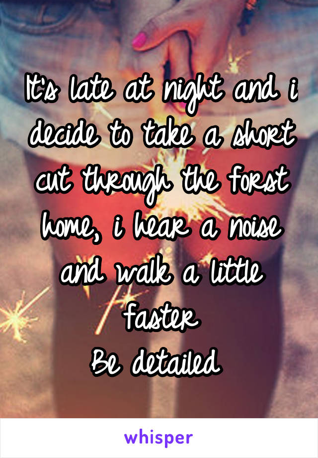 It's late at night and i decide to take a short cut through the forst home, i hear a noise and walk a little faster
Be detailed 