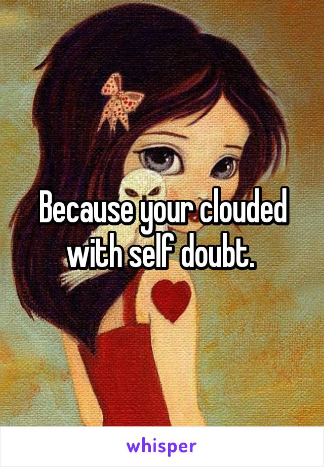 Because your clouded with self doubt. 