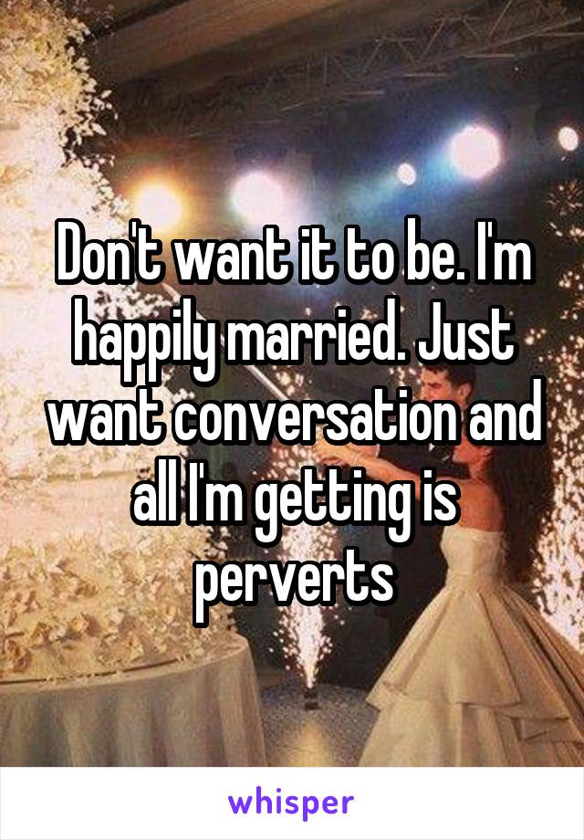 Don't want it to be. I'm happily married. Just want conversation and all I'm getting is perverts