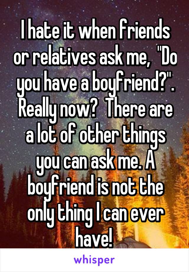 I hate it when friends or relatives ask me,  "Do you have a boyfriend?". Really now?  There are a lot of other things you can ask me. A boyfriend is not the only thing I can ever have! 