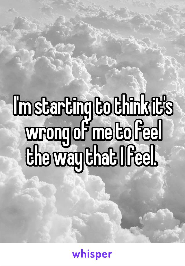 I'm starting to think it's wrong of me to feel the way that I feel. 