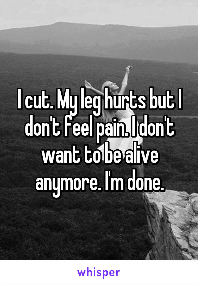 I cut. My leg hurts but I don't feel pain. I don't want to be alive anymore. I'm done.