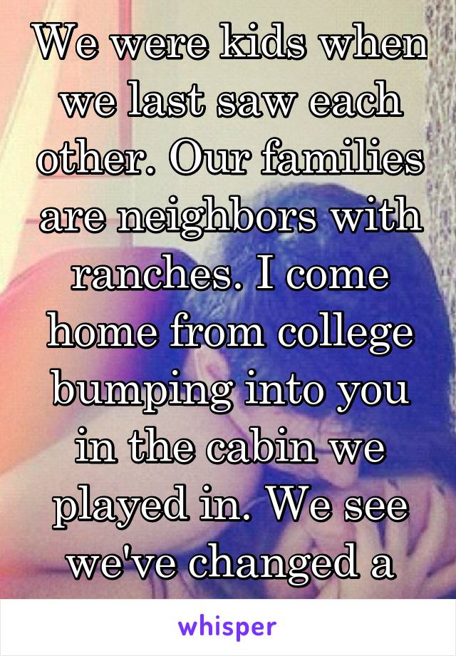 We were kids when we last saw each other. Our families are neighbors with ranches. I come home from college bumping into you in the cabin we played in. We see we've changed a lot.  