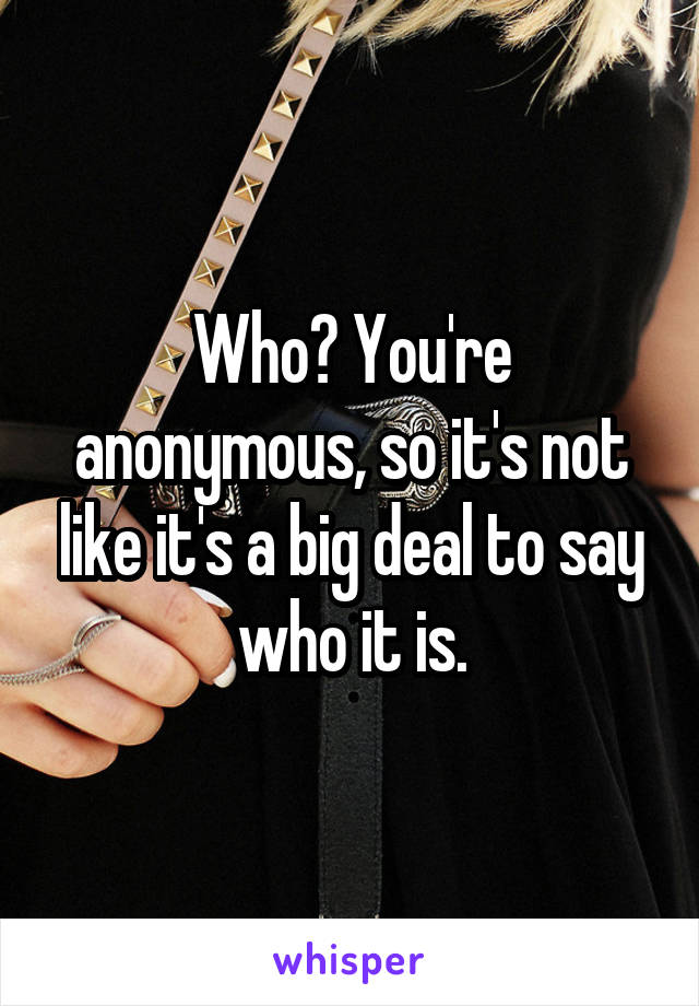 Who? You're anonymous, so it's not like it's a big deal to say who it is.