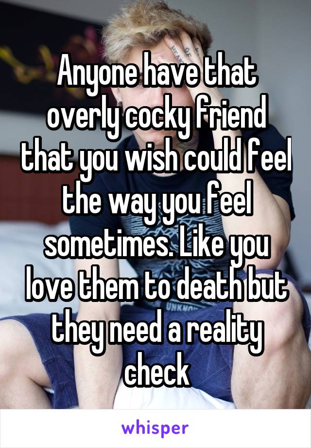 Anyone have that overly cocky friend that you wish could feel the way you feel sometimes. Like you love them to death but they need a reality check