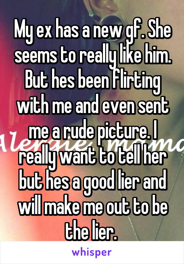 My ex has a new gf. She seems to really like him. But hes been flirting with me and even sent me a rude picture. I really want to tell her but hes a good lier and will make me out to be the lier. 