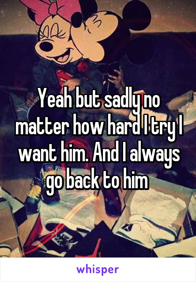 Yeah but sadly no matter how hard I try I want him. And I always go back to him 