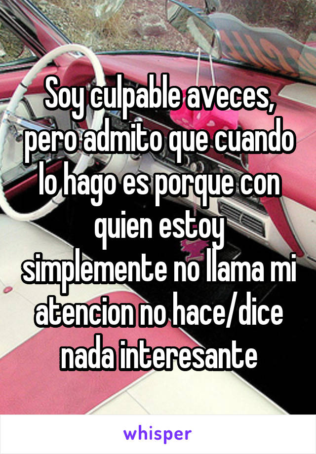 Soy culpable aveces, pero admito que cuando lo hago es porque con quien estoy simplemente no llama mi atencion no hace/dice nada interesante