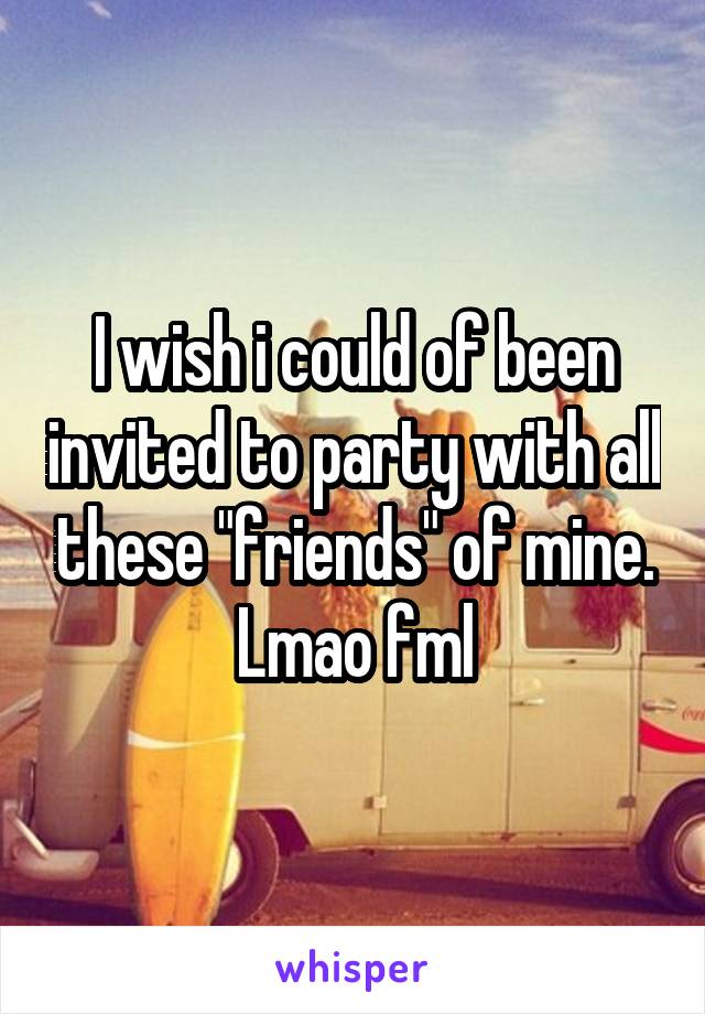 I wish i could of been invited to party with all these "friends" of mine. Lmao fml