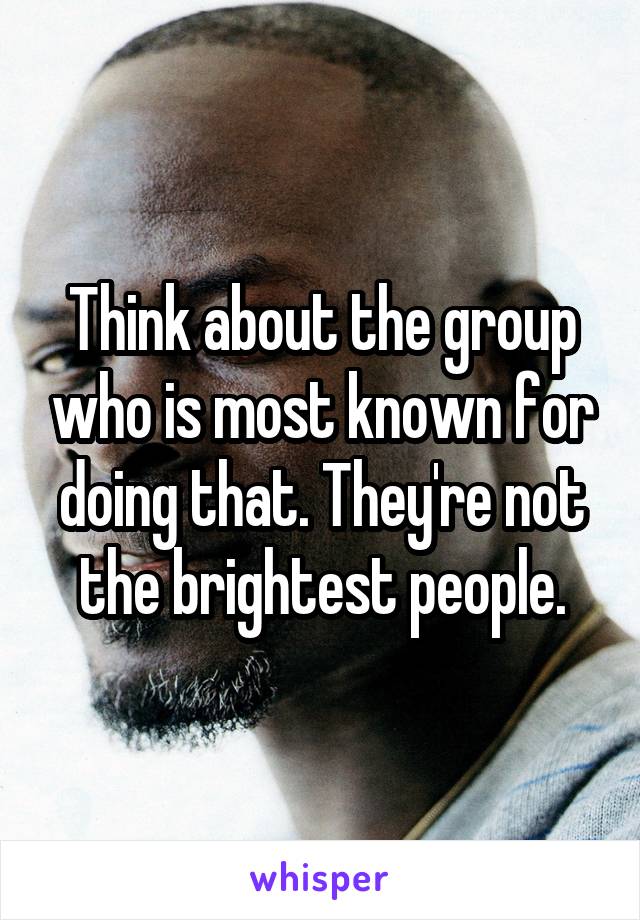 Think about the group who is most known for doing that. They're not the brightest people.