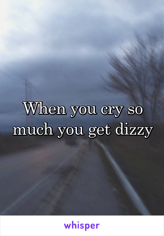 When you cry so much you get dizzy