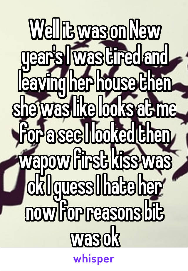 Well it was on New year's I was tired and leaving her house then she was like looks at me for a sec I looked then wapow first kiss was ok I guess I hate her now for reasons bit was ok