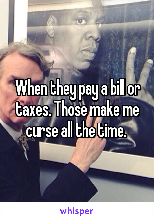 When they pay a bill or taxes. Those make me curse all the time. 