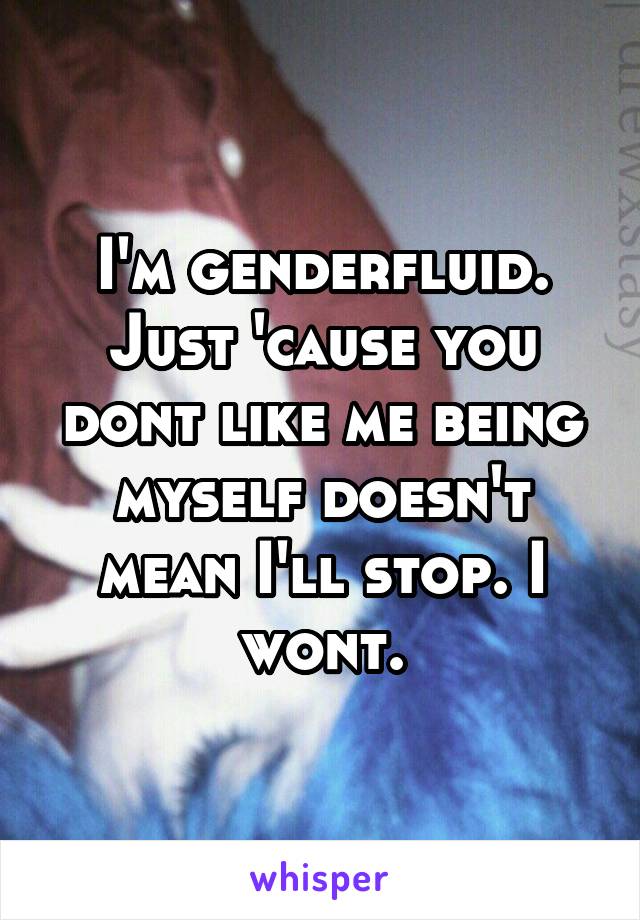 I'm genderfluid. Just 'cause you dont like me being myself doesn't mean I'll stop. I wont.