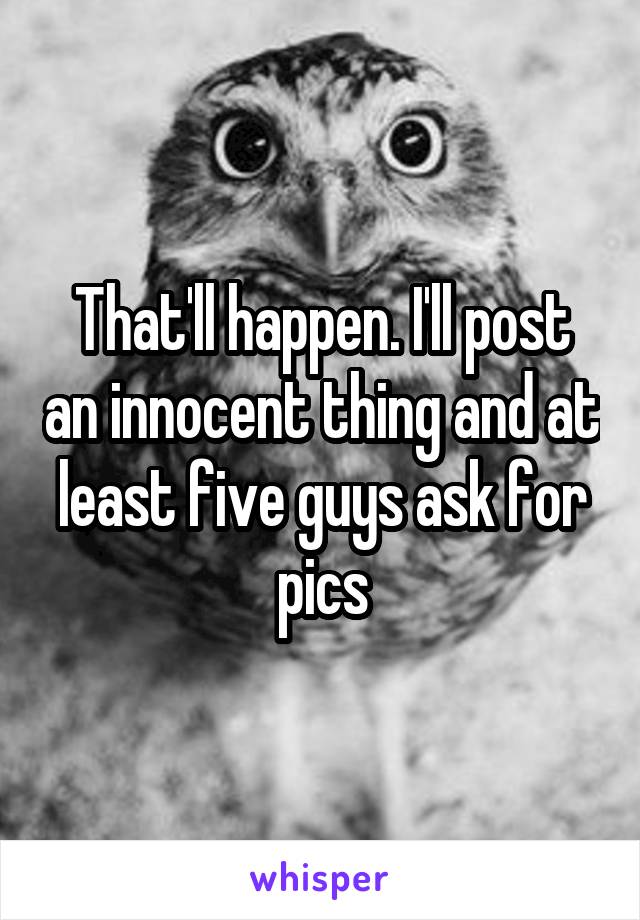 That'll happen. I'll post an innocent thing and at least five guys ask for pics