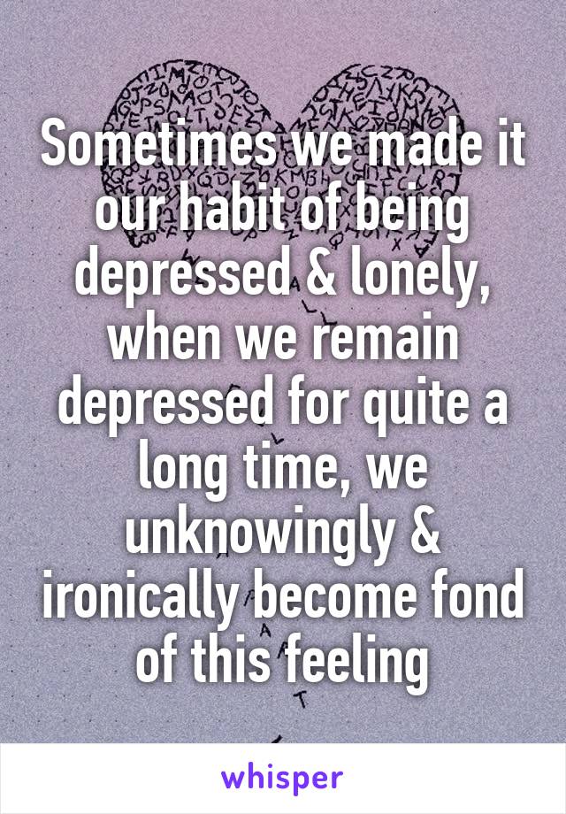 Sometimes we made it our habit of being depressed & lonely, when we remain depressed for quite a long time, we unknowingly & ironically become fond of this feeling