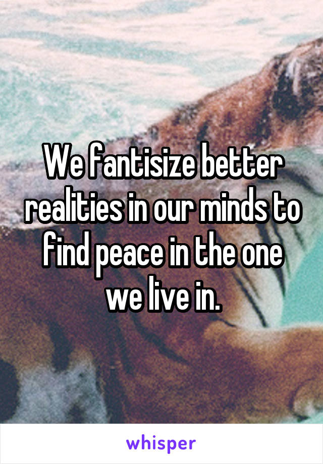 We fantisize better realities in our minds to find peace in the one we live in.