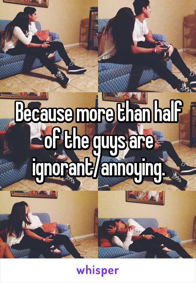 Because more than half of the guys are ignorant/annoying.