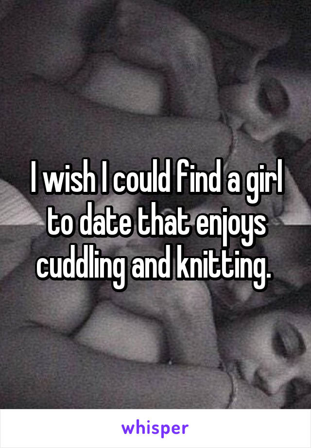 I wish I could find a girl to date that enjoys cuddling and knitting. 